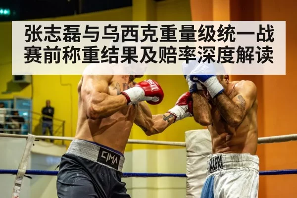 张志磊与乌西克重量级统一战赛前称重结果及赔率深度解读