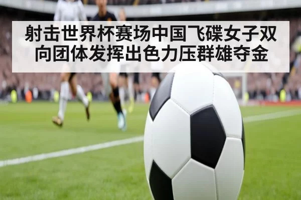射击世界杯赛场中国飞碟女子双向团体发挥出色力压群雄夺金