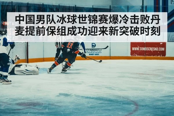 中国男队冰球世锦赛爆冷击败丹麦提前保组成功迎来新突破时刻
